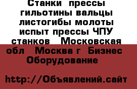 Станки, прессы,гильотины,вальцы,листогибы,молоты,испыт.прессы.ЧПУ станков - Московская обл., Москва г. Бизнес » Оборудование   